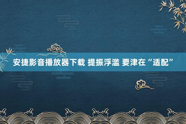 安捷影音播放器下载 提振浮滥 要津在“适配”