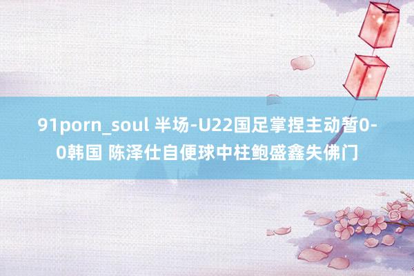 91porn_soul 半场-U22国足掌捏主动暂0-0韩国 陈泽仕自便球中柱鲍盛鑫失佛门