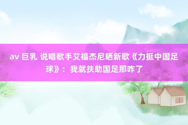 av 巨乳 说唱歌手艾福杰尼晒新歌《力挺中国足球》：我就扶助国足那咋了