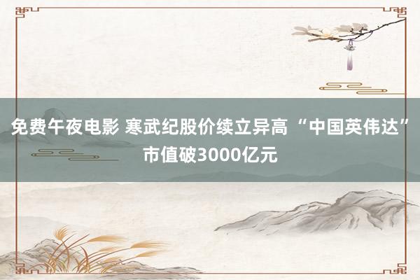 免费午夜电影 寒武纪股价续立异高 “中国英伟达”市值破3000亿元