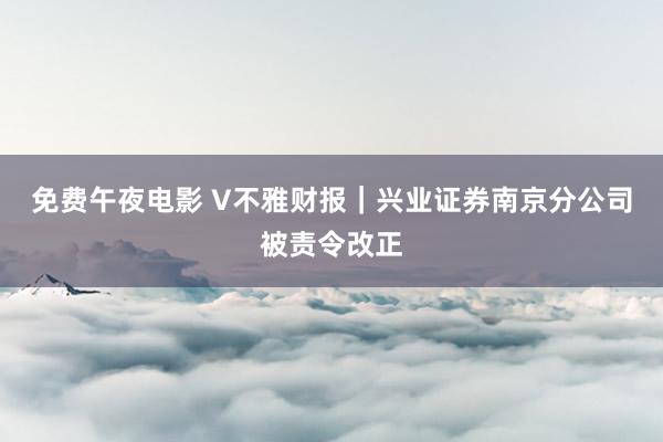 免费午夜电影 V不雅财报｜兴业证券南京分公司被责令改正