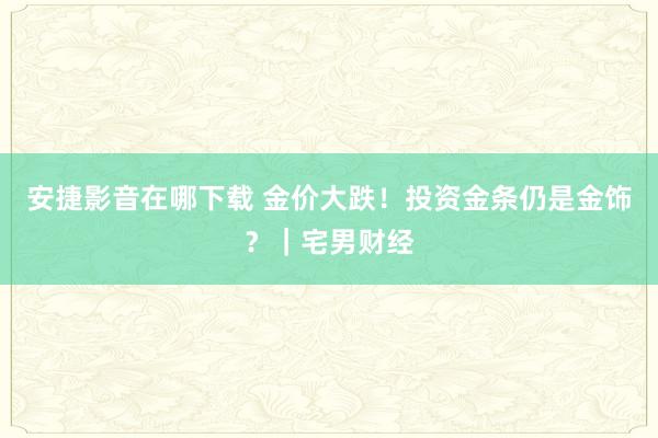 安捷影音在哪下载 金价大跌！投资金条仍是金饰？｜宅男财经