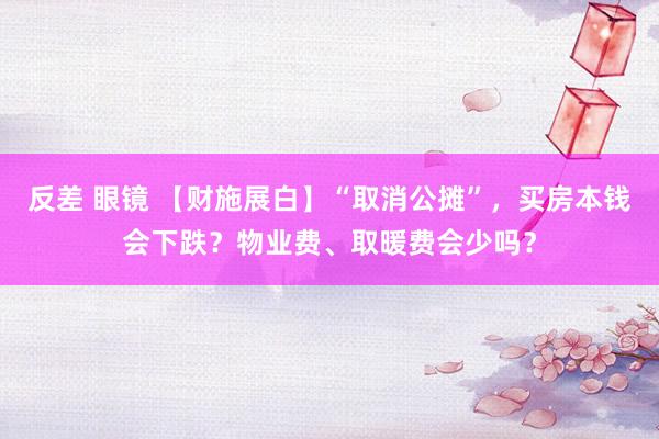 反差 眼镜 【财施展白】“取消公摊”，买房本钱会下跌？物业费、取暖费会少吗？
