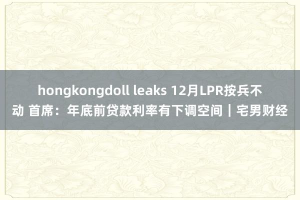 hongkongdoll leaks 12月LPR按兵不动 首席：年底前贷款利率有下调空间｜宅男财经