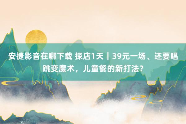 安捷影音在哪下载 探店1天｜39元一场、还要唱跳变魔术，儿童餐的新打法？