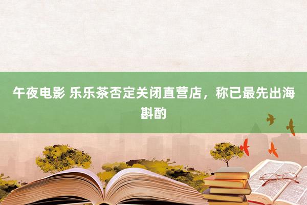 午夜电影 乐乐茶否定关闭直营店，称已最先出海斟酌