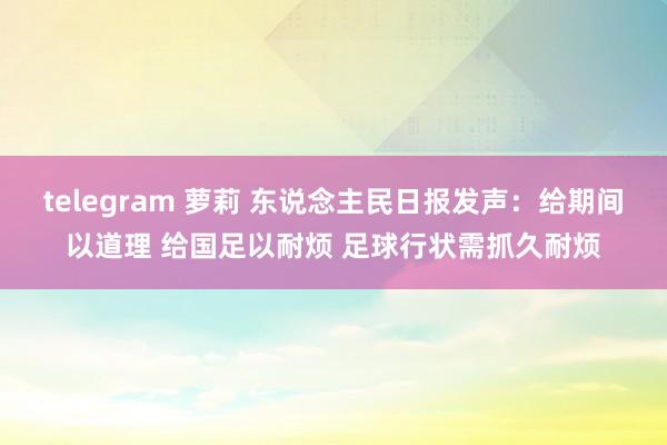 telegram 萝莉 东说念主民日报发声：给期间以道理 给国足以耐烦 足球行状需抓久耐烦