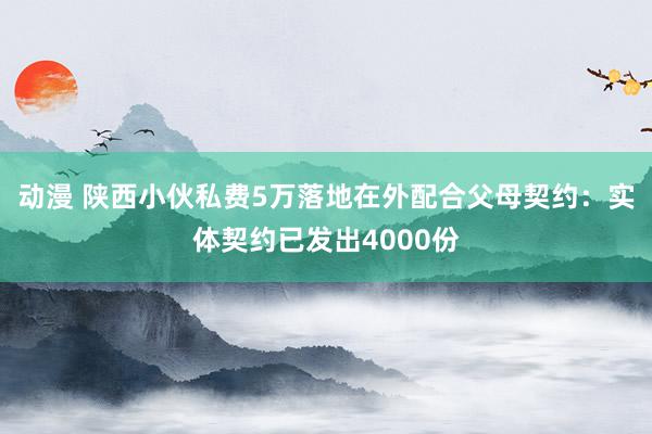 动漫 陕西小伙私费5万落地在外配合父母契约：实体契约已发出4000份