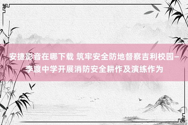 安捷影音在哪下载 筑牢安全防地督察吉利校园—李渡中学开展消防安全耕作及演练作为