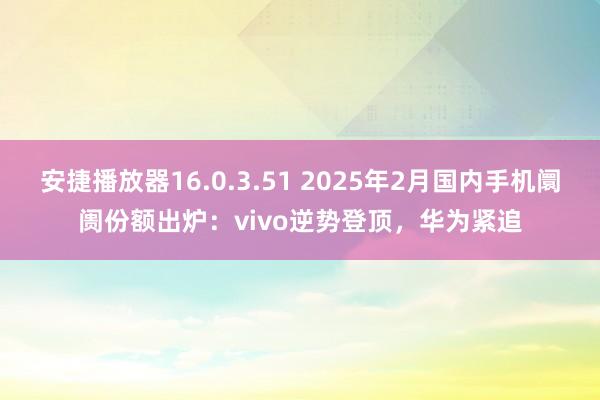 安捷播放器16.0.3.51 2025年2月国内手机阛阓份额出炉：vivo逆势登顶，华为紧追