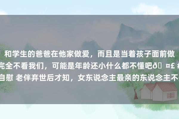 和学生的爸爸在他家做爱，而且是当着孩子面前做爱，太刺激了，孩子完全不看我们，可能是年龄还小什么都不懂吧🤣 #同城 #文爱 #自慰 老伴弃世后才知，女东说念主最亲的东说念主不是孩子，不是老伴，而是这个东说念主