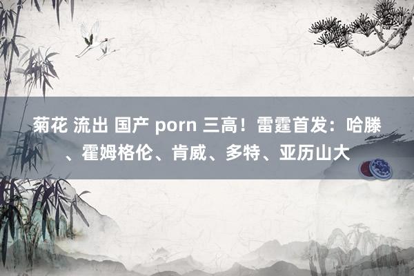 菊花 流出 国产 porn 三高！雷霆首发：哈滕、霍姆格伦、肯威、多特、亚历山大