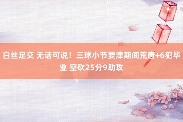 白丝足交 无话可说！三球小节要津期间荒唐+6犯毕业 空砍25分9助攻