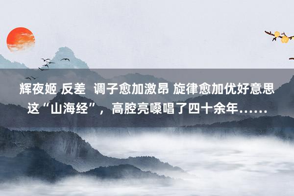 辉夜姬 反差  调子愈加激昂 旋律愈加优好意思这“山海经”，高腔亮嗓唱了四十余年……
