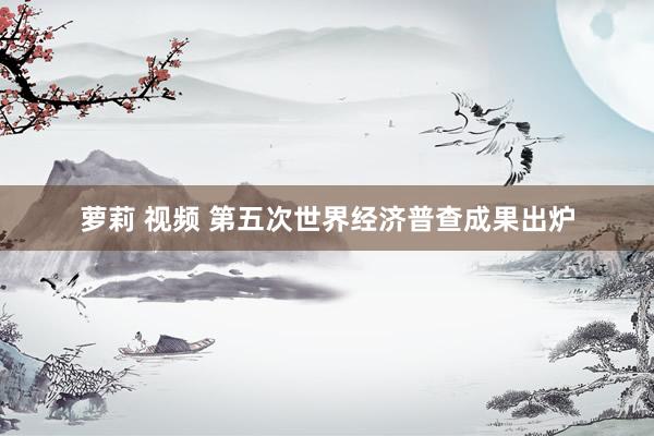 萝莉 视频 第五次世界经济普查成果出炉