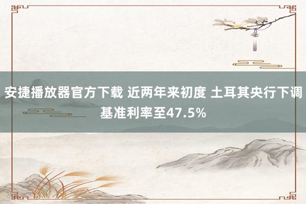 安捷播放器官方下载 近两年来初度 土耳其央行下调基准利率至47.5%