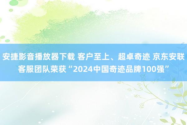 安捷影音播放器下载 客户至上、超卓奇迹 京东安联客服团队荣获“2024中国奇迹品牌100强”