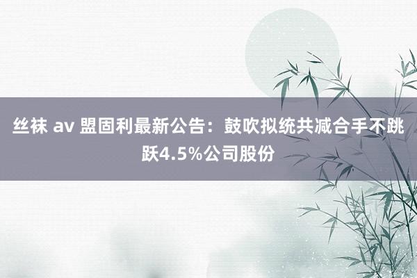 丝袜 av 盟固利最新公告：鼓吹拟统共减合手不跳跃4.5%公司股份