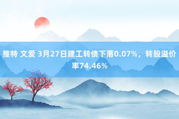 推特 文爱 3月27日建工转债下落0.07%，转股溢价率74.46%