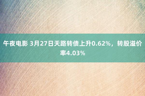 午夜电影 3月27日天路转债上升0.62%，转股溢价率4.03%