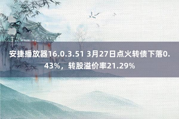 安捷播放器16.0.3.51 3月27日点火转债下落0.43%，转股溢价率21.29%