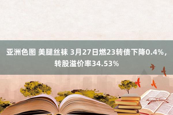 亚洲色图 美腿丝袜 3月27日燃23转债下降0.4%，转股溢价率34.53%