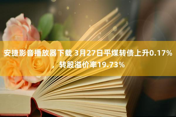 安捷影音播放器下载 3月27日平煤转债上升0.17%，转股溢价率19.73%
