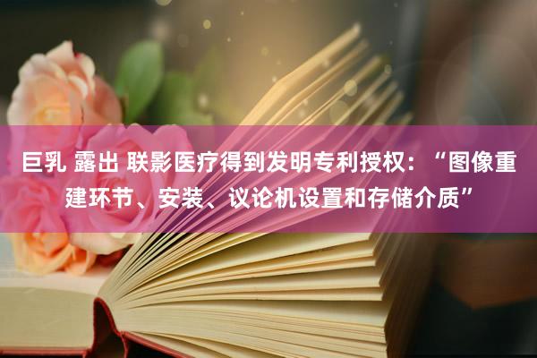 巨乳 露出 联影医疗得到发明专利授权：“图像重建环节、安装、议论机设置和存储介质”