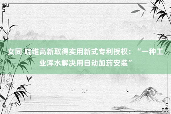 女同 皖维高新取得实用新式专利授权：“一种工业浑水解决用自动加药安装”