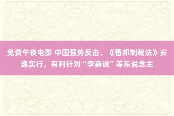免费午夜电影 中国强势反击，《番邦制裁法》安逸实行，有利针对“李嘉诚”等东说念主