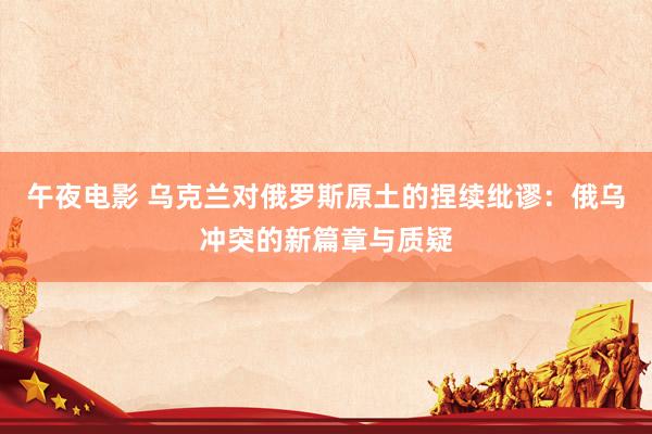 午夜电影 乌克兰对俄罗斯原土的捏续纰谬：俄乌冲突的新篇章与质疑