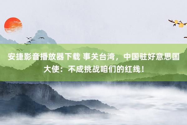 安捷影音播放器下载 事关台湾，中国驻好意思国大使：不成挑战咱们的红线！