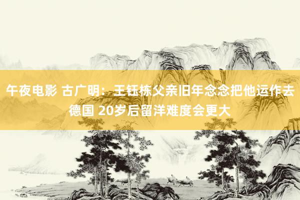 午夜电影 古广明：王钰栋父亲旧年念念把他运作去德国 20岁后留洋难度会更大