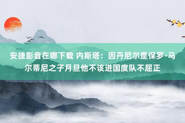 安捷影音在哪下载 内斯塔：因丹尼尔是保罗-马尔蒂尼之子月旦他不该进国度队不屈正
