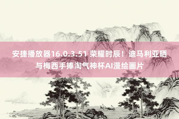 安捷播放器16.0.3.51 荣耀时辰！迪马利亚晒与梅西手捧淘气神杯AI漫绘画片