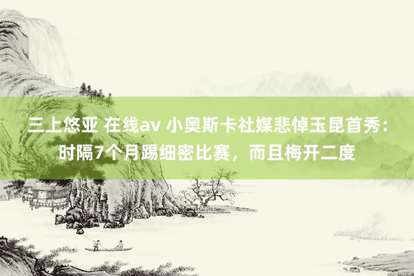 三上悠亚 在线av 小奥斯卡社媒悲悼玉昆首秀：时隔7个月踢细密比赛，而且梅开二度