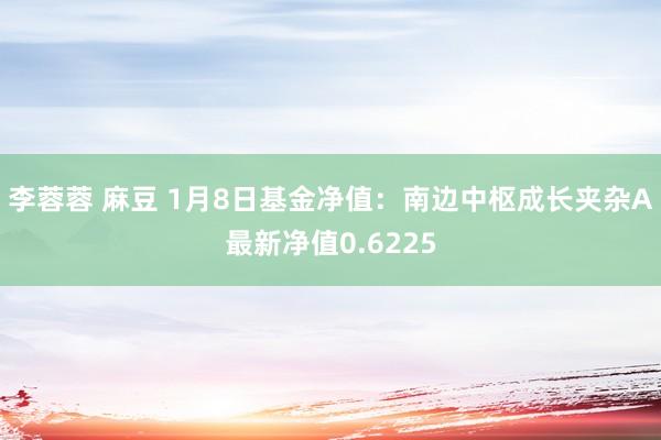 李蓉蓉 麻豆 1月8日基金净值：南边中枢成长夹杂A最新净值0.6225