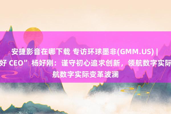 安捷影音在哪下载 专访环球墨非(GMM.US) | 90后“最好 CEO” 杨好刚：谨守初心追求创新，领航数字实际变革波澜