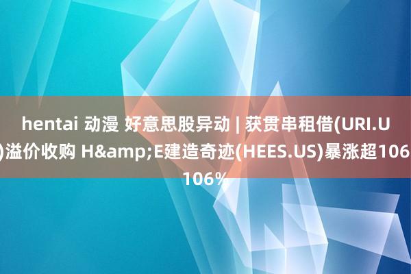 hentai 动漫 好意思股异动 | 获贯串租借(URI.US)溢价收购 H&E建造奇迹(HEES.US)暴涨超106%
