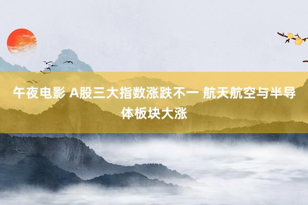 午夜电影 A股三大指数涨跌不一 航天航空与半导体板块大涨