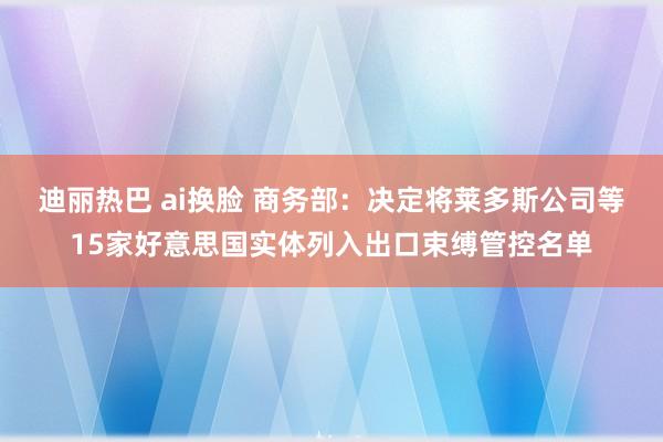 迪丽热巴 ai换脸 商务部：决定将莱多斯公司等15家好意思国实体列入出口束缚管控名单