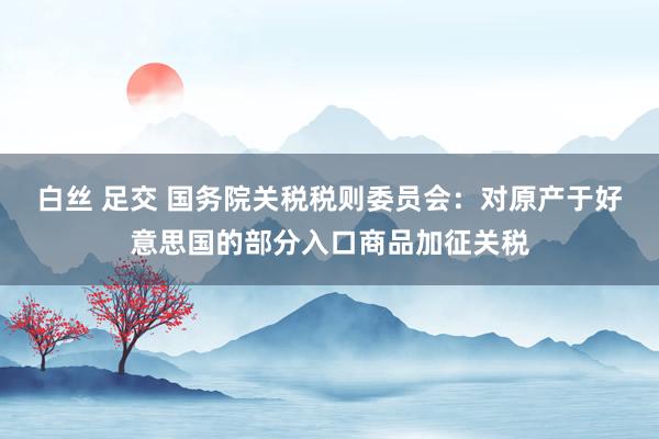 白丝 足交 国务院关税税则委员会：对原产于好意思国的部分入口商品加征关税
