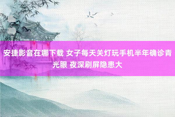 安捷影音在哪下载 女子每天关灯玩手机半年确诊青光眼 夜深刷屏隐患大