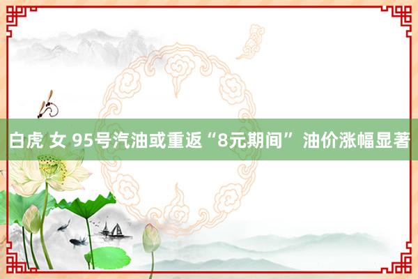 白虎 女 95号汽油或重返“8元期间” 油价涨幅显著
