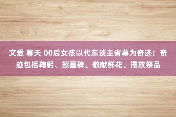 文爱 聊天 00后女孩以代东谈主省墓为奇迹：奇迹包括鞠躬、擦墓碑、敬献鲜花、摆放祭品