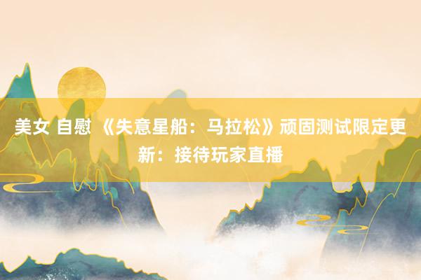 美女 自慰 《失意星船：马拉松》顽固测试限定更新：接待玩家直播