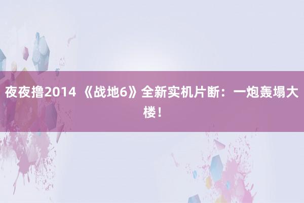 夜夜撸2014 《战地6》全新实机片断：一炮轰塌大楼！