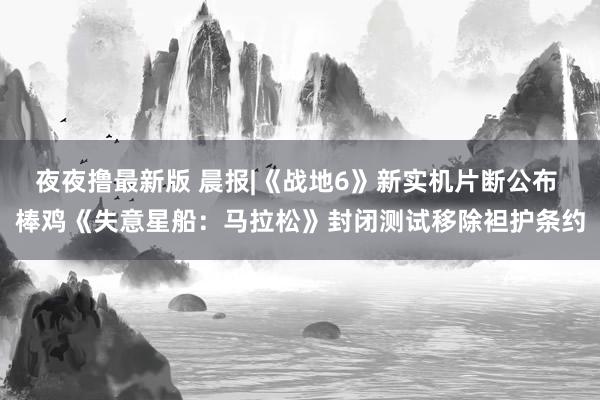 夜夜撸最新版 晨报|《战地6》新实机片断公布 棒鸡《失意星船：马拉松》封闭测试移除袒护条约