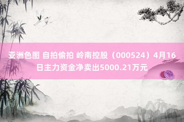 亚洲色图 自拍偷拍 岭南控股（000524）4月16日主力资金净卖出5000.21万元