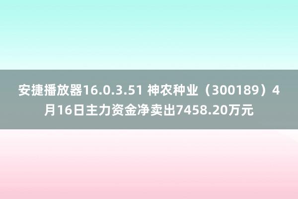 安捷播放器16.0.3.51 神农种业（300189）4月16日主力资金净卖出7458.20万元
